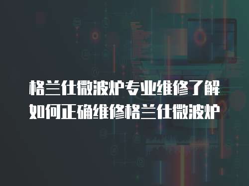 格蘭仕微波爐專業維修了解如何正確維修格蘭仕微波爐