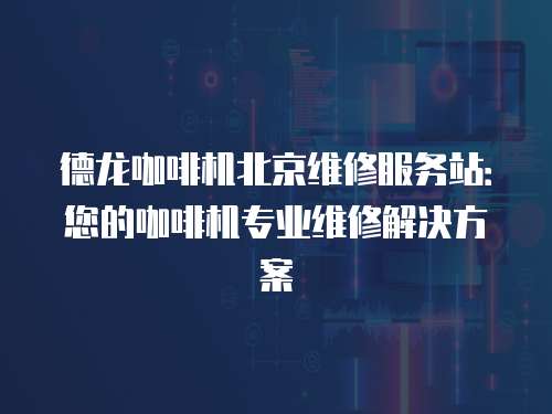 德龍咖啡機北京維修服務站：您的咖啡機專業維修解決方案
