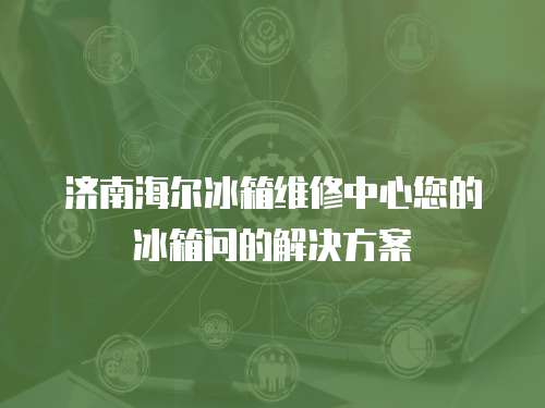  濟南海爾冰箱維修中心您的冰箱問的解決方案