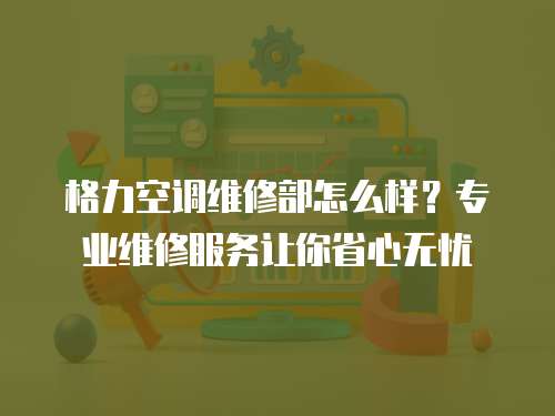 格力空調(diào)維修部怎么樣？專業(yè)維修服務(wù)讓你省心無憂