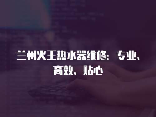 蘭州火王熱水器維修：專業、高效、貼心