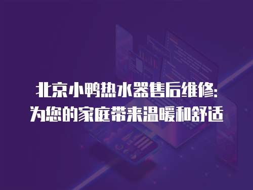 北京小鴨熱水器售后維修：為您的家庭帶來溫暖和舒適