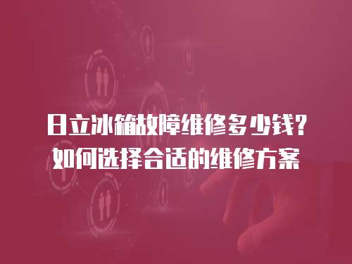日立冰箱故障維修多少錢？如何選擇合適的維修方案