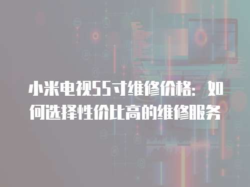 小米電視55寸維修價格：如何選擇性價比高的維修服務