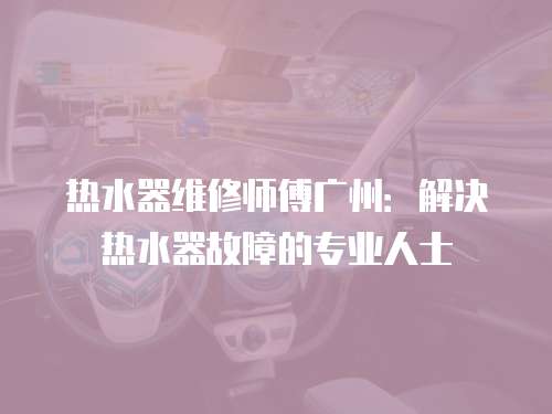 熱水器維修師傅廣州：解決熱水器故障的專業(yè)人士