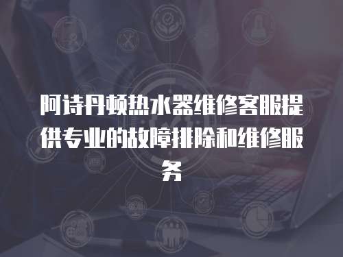 阿詩丹頓熱水器維修客服提供專業的故障排除和維修服務