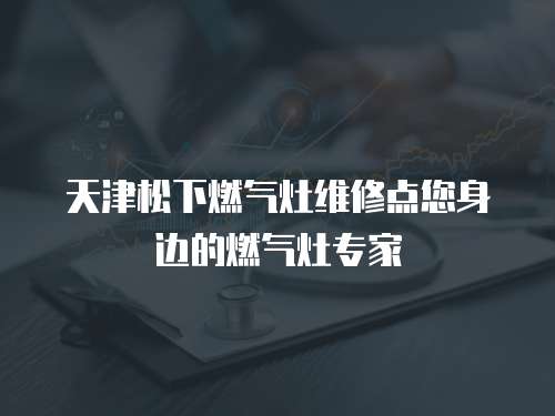 天津松下燃氣灶維修點您身邊的燃氣灶專家