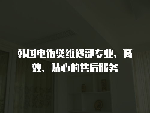 韓國電飯煲維修部專業、高效、貼心的售后服務