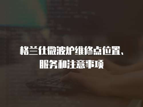 格蘭仕微波爐維修點(diǎn)位置、服務(wù)和注意事項(xiàng)