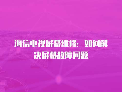 海信電視屏幕維修：如何解決屏幕故障問題