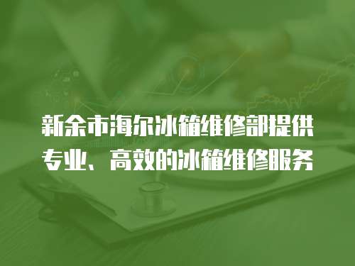 新余市海爾冰箱維修部提供專業、高效的冰箱維修服務