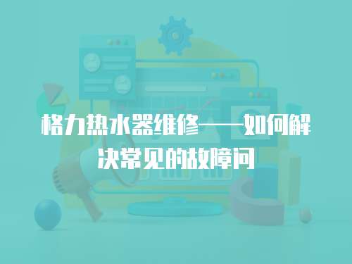 格力熱水器維修——如何解決常見的故障問