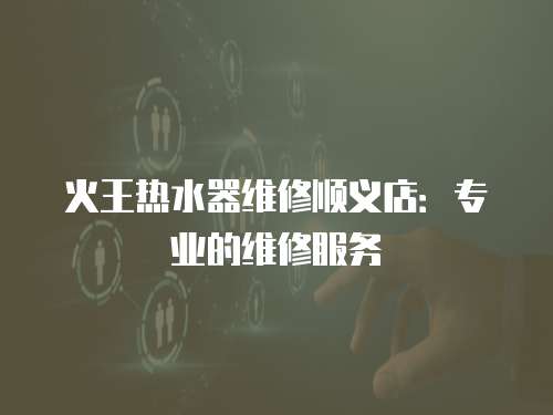 火王熱水器維修順義店：專業的維修服務