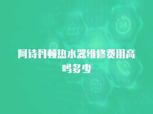 阿詩丹頓熱水器維修費(fèi)用高嗎多少