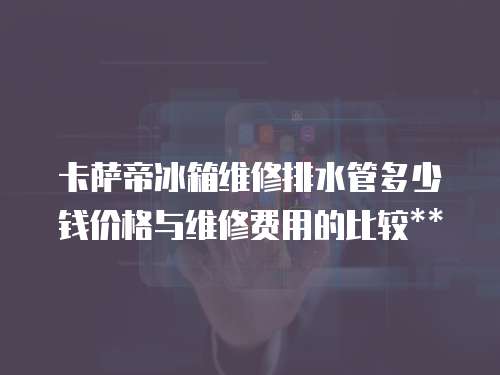 卡薩帝冰箱維修排水管多少錢價格與維修費用的比較**