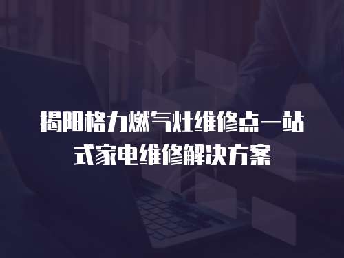 揭陽格力燃氣灶維修點一站式家電維修解決方案