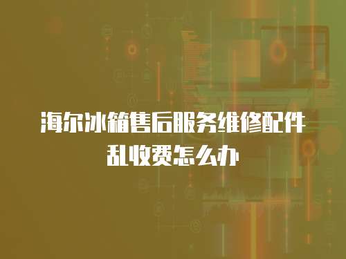 海爾冰箱售后服務維修配件亂收費怎么辦