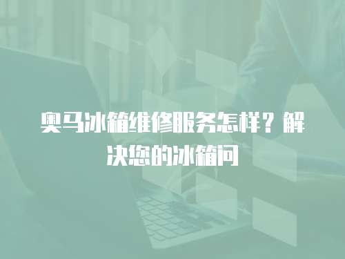 奧馬冰箱維修服務怎樣？解決您的冰箱問