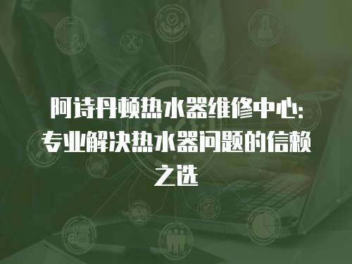 阿詩丹頓熱水器維修中心：專業解決熱水器問題的信賴之選