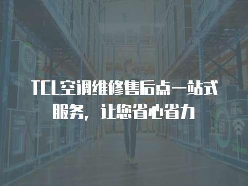 TCL空調維修售后點一站式服務，讓您省心省力