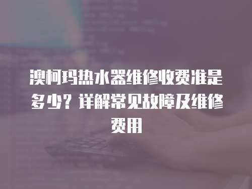 澳柯瑪熱水器維修收費準是多少？詳解常見故障及維修費用