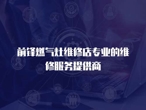 前鋒燃氣灶維修店專業的維修服務提供商