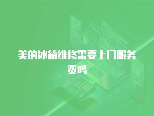 美的冰箱維修需要上門服務費嗎