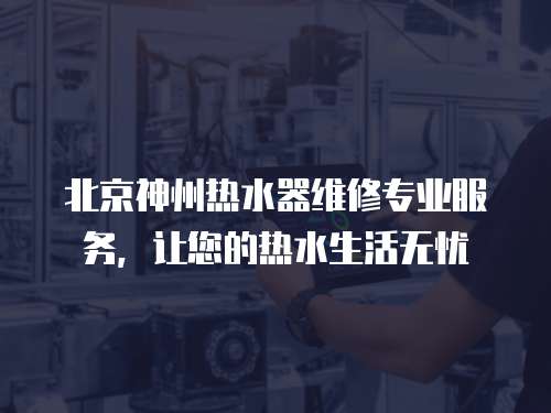 北京神州熱水器維修專業服務，讓您的熱水生活無憂
