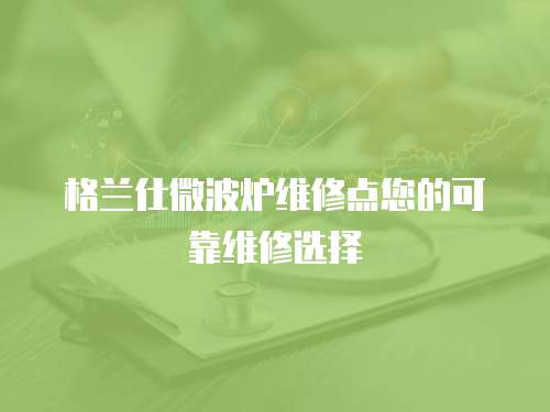 格蘭仕微波爐維修點您的可靠維修選擇