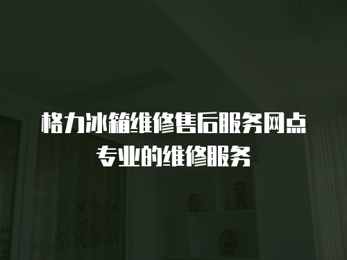 格力冰箱維修售后服務網點專業的維修服務