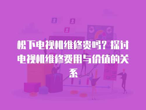 松下電視機維修貴嗎？探討電視機維修費用與價值的關系