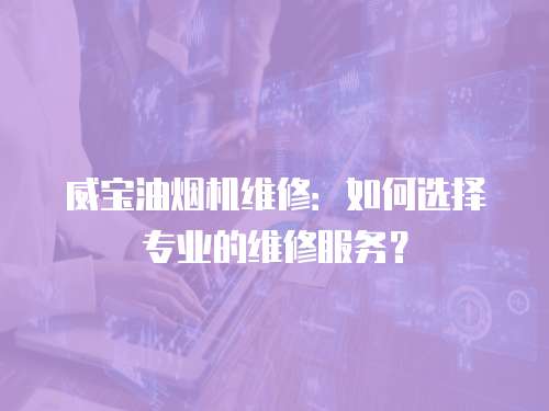 威寶油煙機維修：如何選擇專業的維修服務？