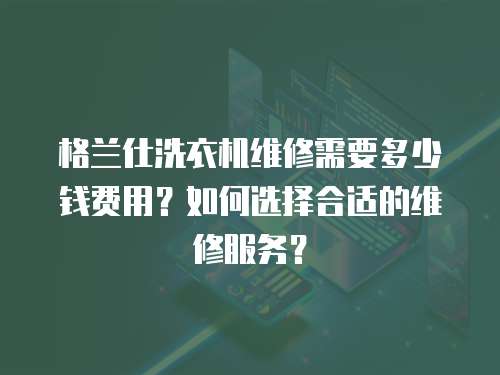 格蘭仕洗衣機維修需要多少錢費用？如何選擇合適的維修服務？