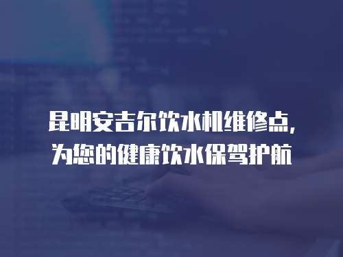 昆明安吉爾飲水機(jī)維修點(diǎn)，為您的健康飲水保駕護(hù)航