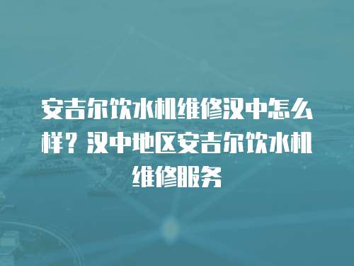 安吉爾飲水機維修漢中怎么樣？漢中地區安吉爾飲水機維修服務