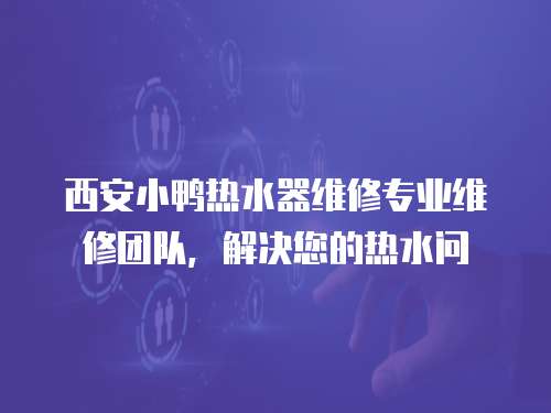 西安小鴨熱水器維修專業(yè)維修團隊，解決您的熱水問