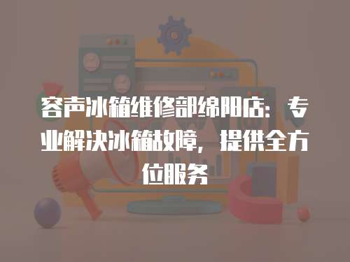 容聲冰箱維修部綿陽店：專業解決冰箱故障，提供全方位服務