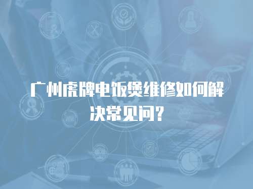 廣州虎牌電飯煲維修如何解決常見問？