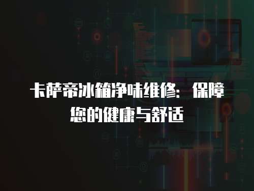卡薩帝冰箱凈味維修：保障您的健康與舒適