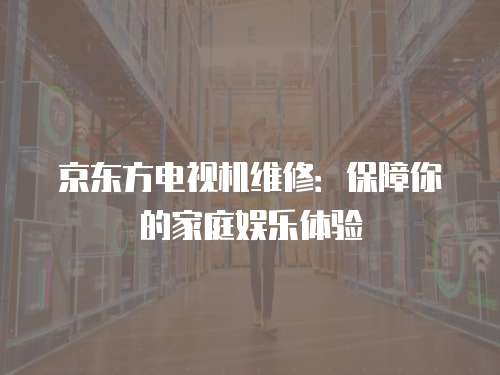 京東方電視機維修：保障你的家庭娛樂體驗