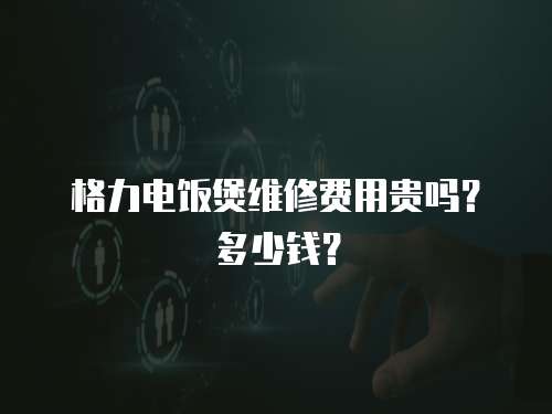 格力電飯煲維修費用貴嗎？多少錢？