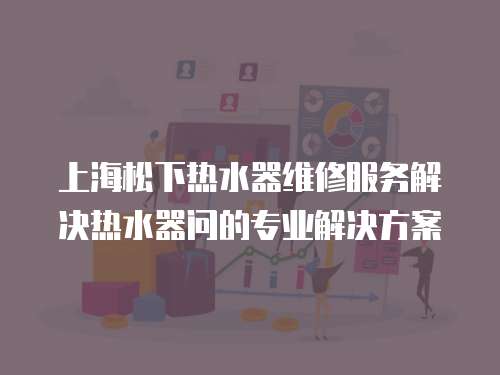上海松下熱水器維修服務解決熱水器問的專業解決方案