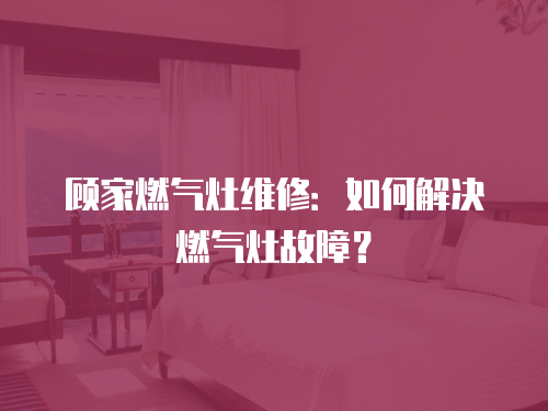 顧家燃氣灶維修：如何解決燃氣灶故障？