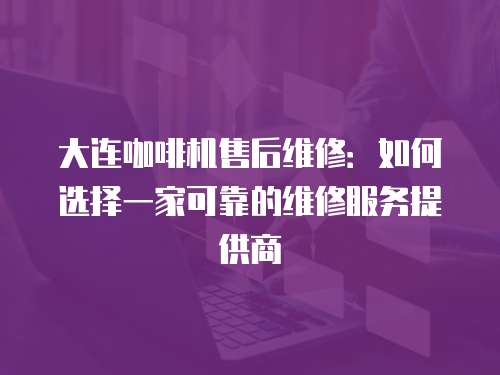 大連咖啡機售后維修：如何選擇一家可靠的維修服務提供商