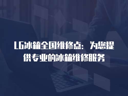 LG冰箱全國維修點：為您提供專業的冰箱維修服務