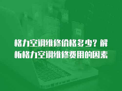 格力空調維修價格多少？解析格力空調維修費用的因素