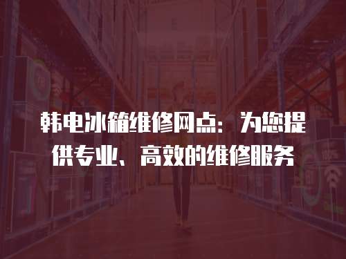 韓電冰箱維修網點：為您提供專業、高效的維修服務
