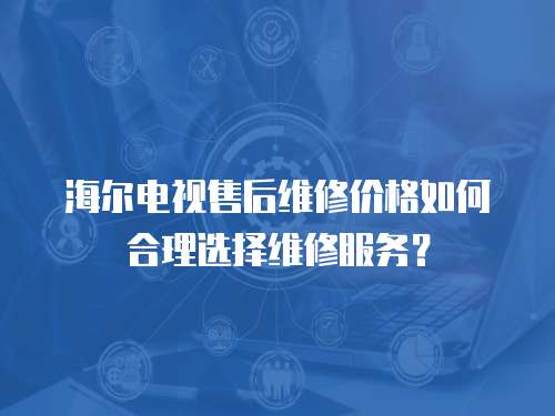 海爾電視售后維修價格如何合理選擇維修服務？