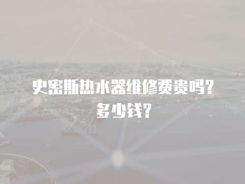 史密斯熱水器維修費貴嗎？多少錢？