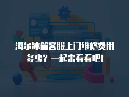 海爾冰箱客服上門維修費(fèi)用多少？一起來看看吧！